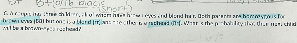 A couple has three children, all of whom have brown eyes and blond hair. Both parents are homozygous for 
brown eyes (BB) but one is a blond (rr) and the other is a redhead (Rr). What is the probability that their next child 
will be a brown-eyed redhead?