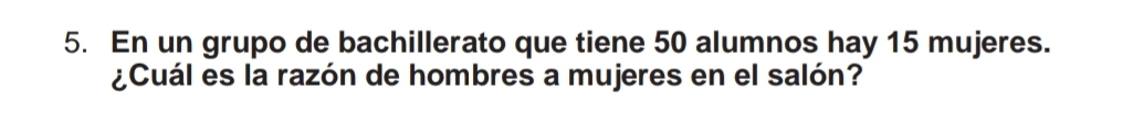 En un grupo de bachillerato que tiene 50 alumnos hay 15 mujeres. 
¿Cuál es la razón de hombres a mujeres en el salón?