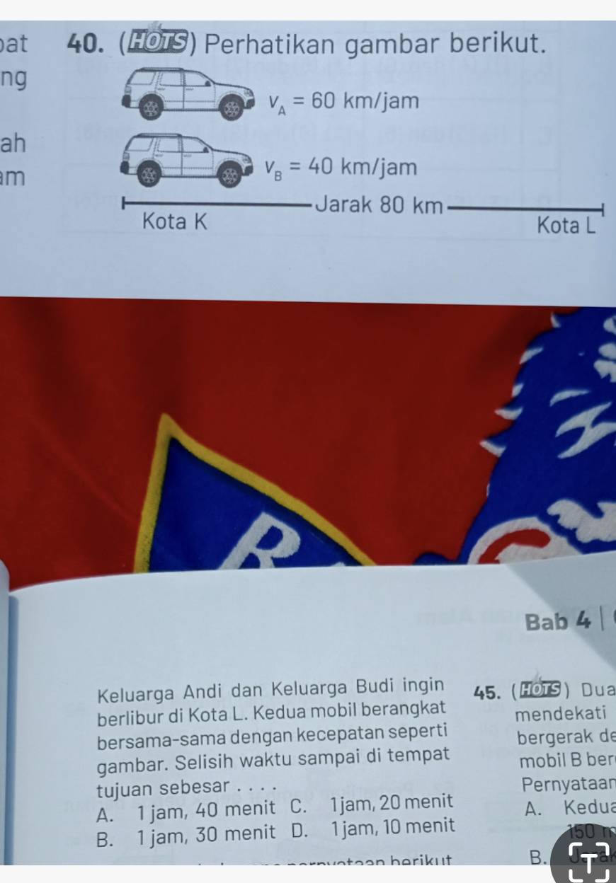 at 40. (HOTS) Perhatikan gambar berikut.
ng
v_A=60km/jam
ah
m
v_B=40km/jam
Jarak 80 km
Kota K Kota L
Bab 4
Keluarga Andi dan Keluarga Budi ingin 45. HOTS ) Dua
berlibur di Kota L. Kedua mobil berangkat mendekati
bersama-sama dengan kecepatan seperti bergerak de
gambar. Selisih waktu sampai di tempat mobil B ber
tujuan sebesar . . . . Pernyataan
A. 1 jam, 40 menit C. 1 jam, 20 menit A. Kedua
B. 1 jam, 30 menit D. 1 jam, 10 menit
n herikut B.