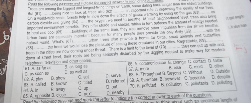 Read the following passage and indicate the correct answer to each of the questions 
Trees are among the biggest and longest-living things on Earth, some dating back longer than the oldest buildings. 
But (61).........being nice to look at, trees also (62).......... an important role in improving the quality of our lives 
On a world-wide scale, forests help to slow down the effects of global warming by using up the gas (63). 
i't get angry . 
carbon dioxide and giving (64)...... the oxygen we need to breathe. At local neighborhood level, trees also bring 
important environment benefits. They offer shade and shelter, which in turn reduces the amount of energy needed 
to heat and cool (65).......buildings; at the same time, they also remove other impurities from the air we breathe. 
', it also has 
Urban trees are especially important because for many people they provide the only daily (66) _with the 
natural world. What's (67) .. urban trees also provide a home for birds, small animals and buttenlies. 
(68) the trees we would lose the pleasure of seeing these creatures in our cities. Regrettably, (69) 
trees in the cities are now coming under threat. There is a limit to the level of (70) _they can put up with and. 
e being seriously disturbed by the digging needed to make way for modern 
Read the following pa 
for us to think about such an enorm