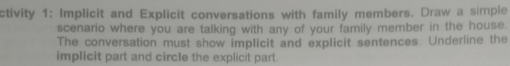 ctivity 1: Implicit and Explicit conversations with family members. Draw a simple 
scenario where you are talking with any of your family member in the house. 
The conversation must show implicit and explicit sentences. Underline the 
implicit part and circle the explicit part.