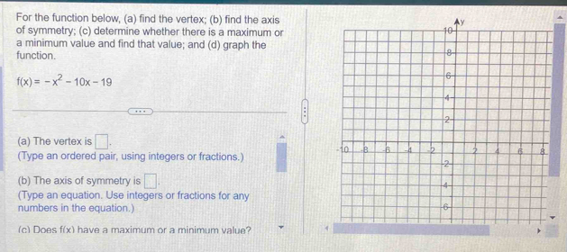 For the function below, (a) find the vertex; (b) find the axis 
of symmetry; (c) determine whether there is a maximum or 
a minimum value and find that value; and (d) graph the 
function.
f(x)=-x^2-10x-19
(a) The vertex is □. 
(Type an ordered pair, using integers or fractions.) 
(b) The axis of symmetry is □. 
(Type an equation. Use integers or fractions for any 
numbers in the equation.) 
(c) Does f(x) have a maximum or a minimum value?