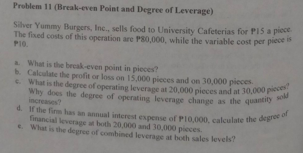 Problem 11 (Break-even Point and Degree of Leveragé) 
Silver Yummy Burgers, Inc., sells food to University Cafeterias for P15 a piece. 
The fixed costs of this operation are P80,000, while the variable cost per piece is
P10. 
a. What is the break-even point in pieces? 
b. Calculate the profit or loss on 15,000 pieces and on 30,000 pieces. 
c. What is the degree of operating leverage at 20,000 pieces and at 30,000 pieces? 
Why does the degree of operating leverage change as the quantity sold 
increases? 
d. If the firm has an annual interest expense of P10,000, calculate the degree of 
financial leverage at both 20,000 and 30,000 pieces. 
e. What is the degree of combined leverage at both sales levels?