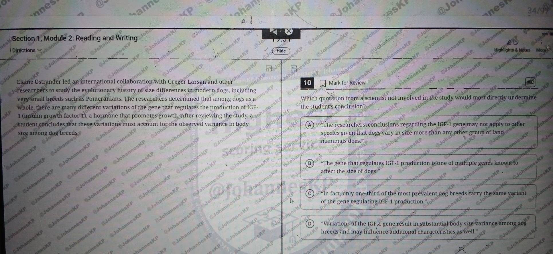 nes Jof
anne
ohd
ask
@
n esh
* Section 1, Module 2: Reading and Writing
an
Directions Hide
Joha
Elaine Ostrander led an international collaboration with Greger Larson and other 10 Mark for Review
oresearchers to study the evolutionary history of size differences in modern dogs, including
very small breeds such as Pomeranians. The researchers determined that among dogs as a Which quotation from a scientist not involved in the study would most directly undermine
whole, there are many different variations of the gene that regulates the production of IGF- the student's conclusion 
SKP 1 (insulin growth factor 1), a hormone that promotes growth. After reviewing the study, a
weak student concludes that these variations must account for the observed variance in body A ) “The researchers’ conclusions regarding the IGF-1 gene may not apply to other
dles amions due roas
ŌJoha
mammals does."
JohannesKi
JohannesKi
KP @JohannesKP @JohannesKP @Jo

P JohannesK
B ) “The gene that regulates IGF-1 production is one of multiple genes known to
affect the size of dogs."
nnesKP @JohannesK JohannesKP @Johannes @Joh
nnesKP @JohannesKP @JohannesKP @Johanne @ JohannesK
species given that dogs vary in size more than any other group of land
@Johanne JohannesK
C “In fact, only one-third of the most prevalent dog breeds carry the same variant e
JohannesKR JohannesKI
KP @JohannesKP @JohannesKP @JohannesKP @Johan
@JohannesKP @JohannesKP Johanne JohannesK
annesKP @JohannesKP @JohannesKP @Johann
of the gene regulating IGF-1 production.
annesKP @JohannesKP @JohannesKP Johann
esKP @JohannesKP @JohannesKP @Johanne
han
Johai
@Johang
ohannesK JohannesKP Johannes
@JohannesK
No (D) “Variations of the IGFA gene result in substantial body size variance among dog Q jo
-hannesKi JobannesKI
KP
NohannesKP
oh breeds and may influence additional characteristics as well."
JohannesKI
nnesKP
AsKP