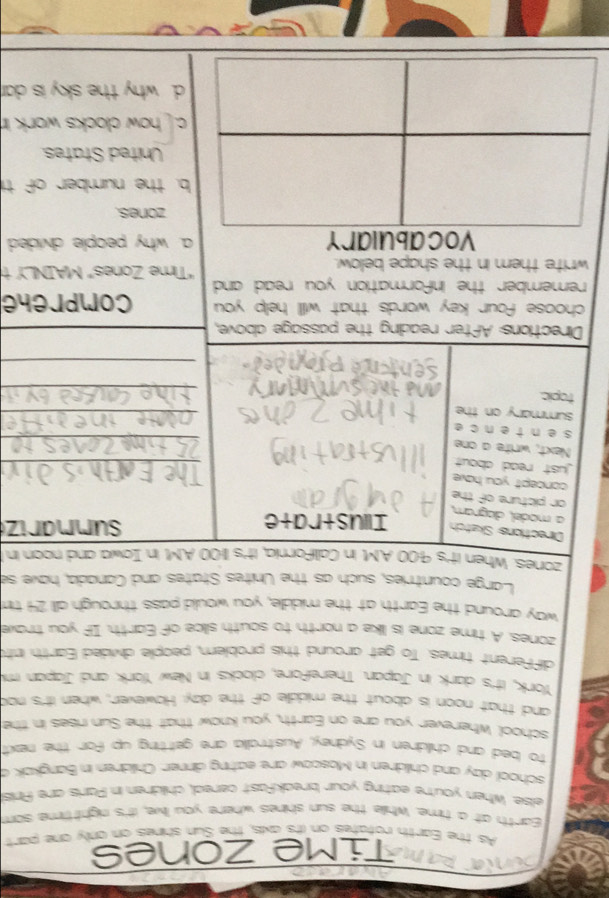 Time Zones
As the Earth rotates on its axis, the Sun shines on only one part
Earth at a time. Whille the sun shines where you live, it's night time som
elise. When you're eating your breakfast cereal, children in Parls are Pris
school day and children in Moscow are eating dinner. Children in Bangkak a
to bed and children in Sydney, Australia are geitting up for the next
school Wherever you are on Earth, you know that the Sun rises in the
and that noon is about the middle of the day. However, when it's noo
York, it's dark in Japan. Therefore, clocks in New York and Japan mi
different times. To get around this problem, people divided Earth int
zones. A time zone is like a north to south siice of Earth. If you trave
way around the Earth at the middle, you would pass through all 24 tim
Large countries, such as the Unites States and Canada, have se
zones. When it's 9:00 A.M. in Callifornia, it's 11:00 A.M. in Iowa and noon in t
Directions Skatch Illustrate
summariz
a model, áiagram,
or picture of the
concept you have
ust read about 
_

Next, write a one
sentence
_
summary on the
_
_
topic.
_
Directions: After reading the passage above,
choose four key words that will help you comprehe
remember the information you read and 
write them in the shape below. "Time Zones" MAINLY t
Vocabulary a why people divided
zones.
b. the number of ti
United States.
c. how clocks work in
d. why the sky is dar