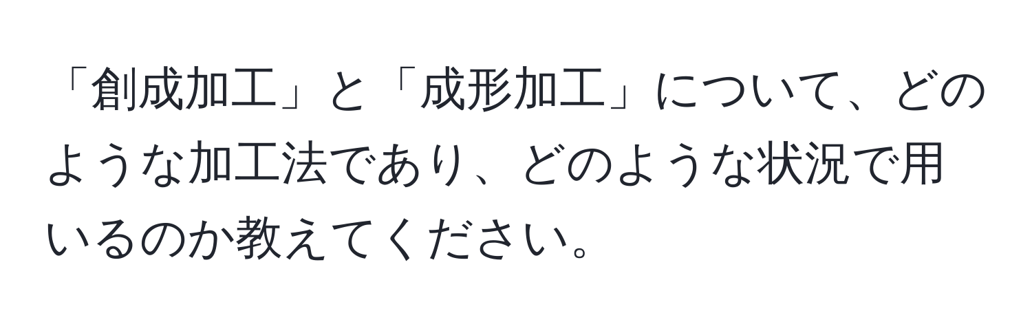 「創成加工」と「成形加工」について、どのような加工法であり、どのような状況で用いるのか教えてください。