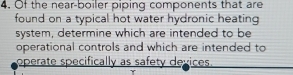 Of the near-boiler piping components that are 
found on a typical hot water hydronic heating 
system, determine which are intended to be 
operational controls and which are intended to 
operate specifically as safety devices.