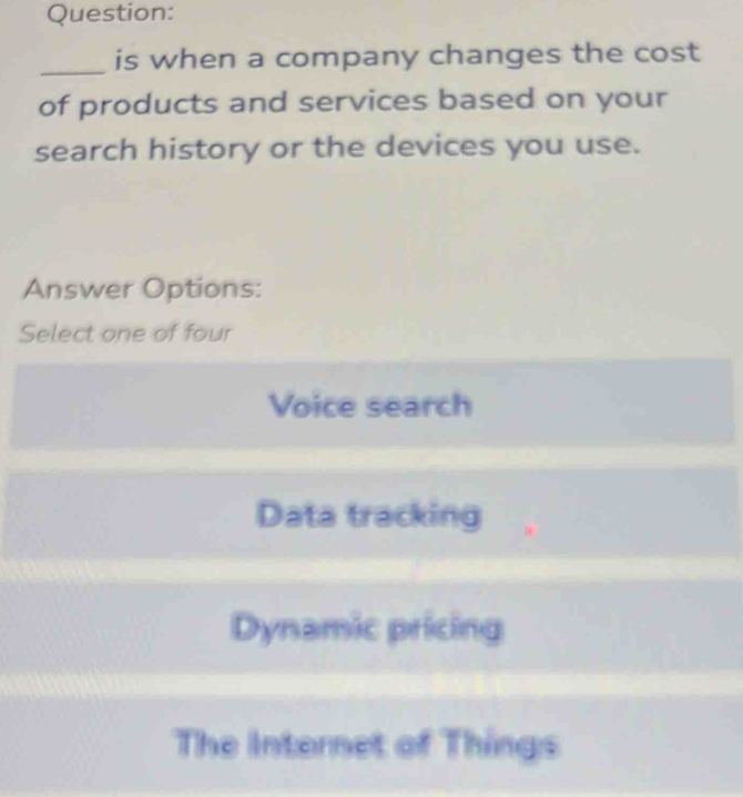 is when a company changes the cost
of products and services based on your
search history or the devices you use.
Answer Options:
Select one of four
Voice search
Data tracking
Dynamic pricing
The Internet of Things