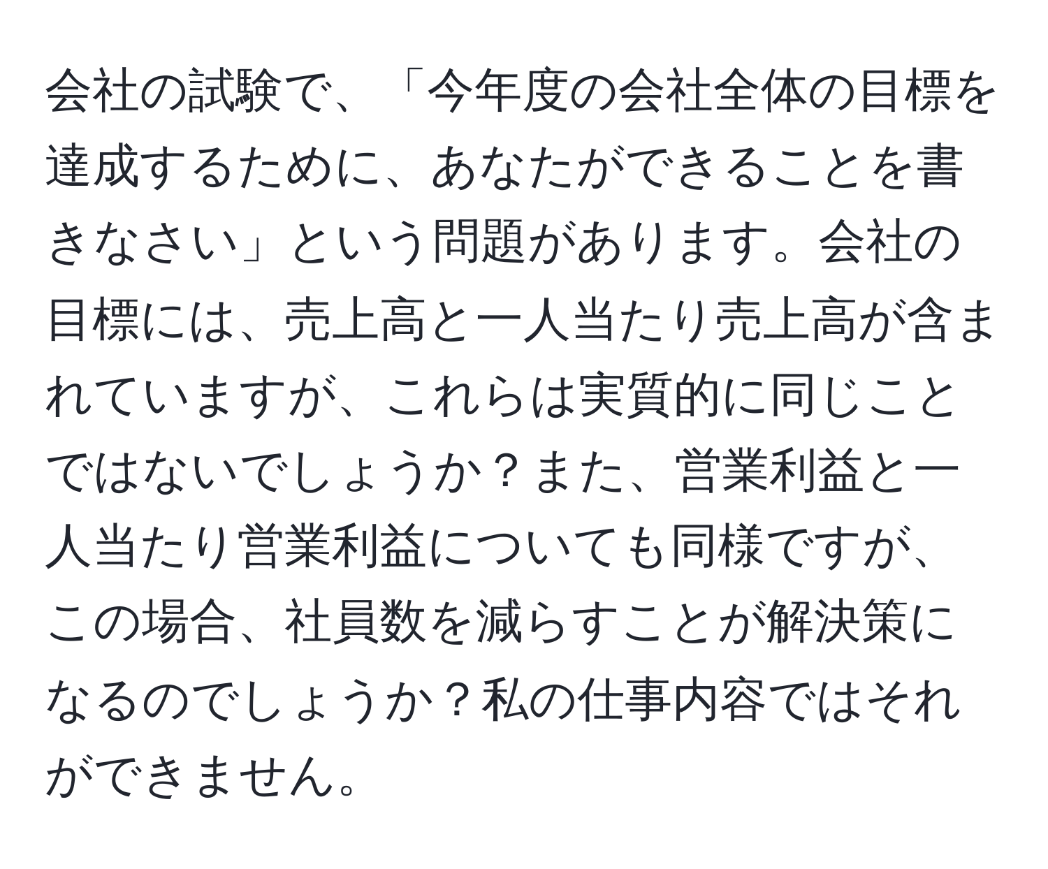 会社の試験で、「今年度の会社全体の目標を達成するために、あなたができることを書きなさい」という問題があります。会社の目標には、売上高と一人当たり売上高が含まれていますが、これらは実質的に同じことではないでしょうか？また、営業利益と一人当たり営業利益についても同様ですが、この場合、社員数を減らすことが解決策になるのでしょうか？私の仕事内容ではそれができません。