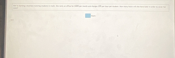 costs' Kim is starting a business tutoring students in math. She rents an office for $400 per month and charges $25 per hour per student. How many hours will she have tutor in order to cover her
hourl