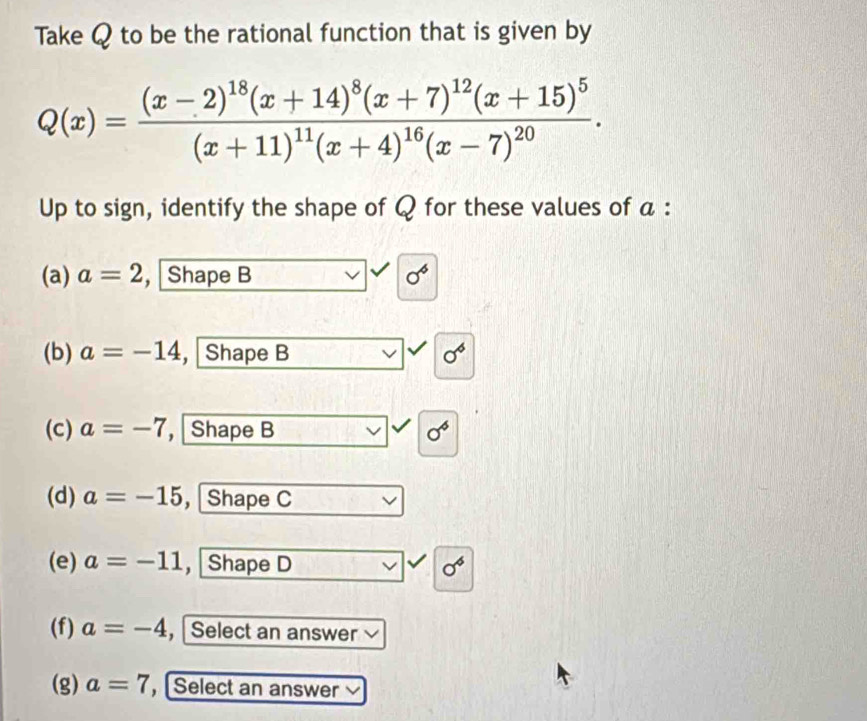 Take Q to be the rational function that is given by
Q(x)=frac (x-2)^18(x+14)^8(x+7)^12(x+15)^5(x+11)^11(x+4)^16(x-7)^20. 
Up to sign, identify the shape of Q for these values of a :
(a) a=2 , Shape B 0^6
(b) a=-14 , Shape B sigma^6
(c) a=-7 , Shape B 0^6
(d) a=-15 ， Shape C
(e) a=-11 , Shape D sigma^6
(f) a=-4 , Select an answer v
(g) a=7 , Select an answer