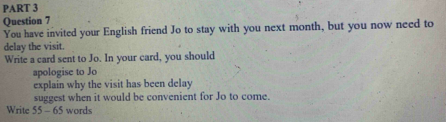 You have invited your English friend Jo to stay with you next month, but you now need to 
delay the visit. 
Write a card sent to Jo. In your card, you should 
apologise to Jo 
explain why the visit has been delay 
suggest when it would be convenient for Jo to come. 
Write 55 - 65 words