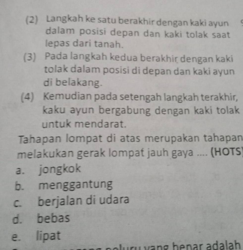 (2) Langkah ke satu berakhir dengan kaki ayun
dalam posisi depan dan kaki tolak saat 
lepas dari tanah.
(3) Pada langkah kedua berakhir dengan kaki
tolak dalam posisi di depan dan kaki ayun
di belakang.
(4) Kemudian pada setengah langkah terakhir,
kaku ayun bergabung dengan kaki tolak
untuk mendarat.
Tahapan lompat di atas merupakan tahapan
melakukan gerak lompat jauh gaya .... (HOTS)
a. jongkok
b. menggantung
c. berjalan di udara
d. bebas
e. lipat
uvang henar adalah