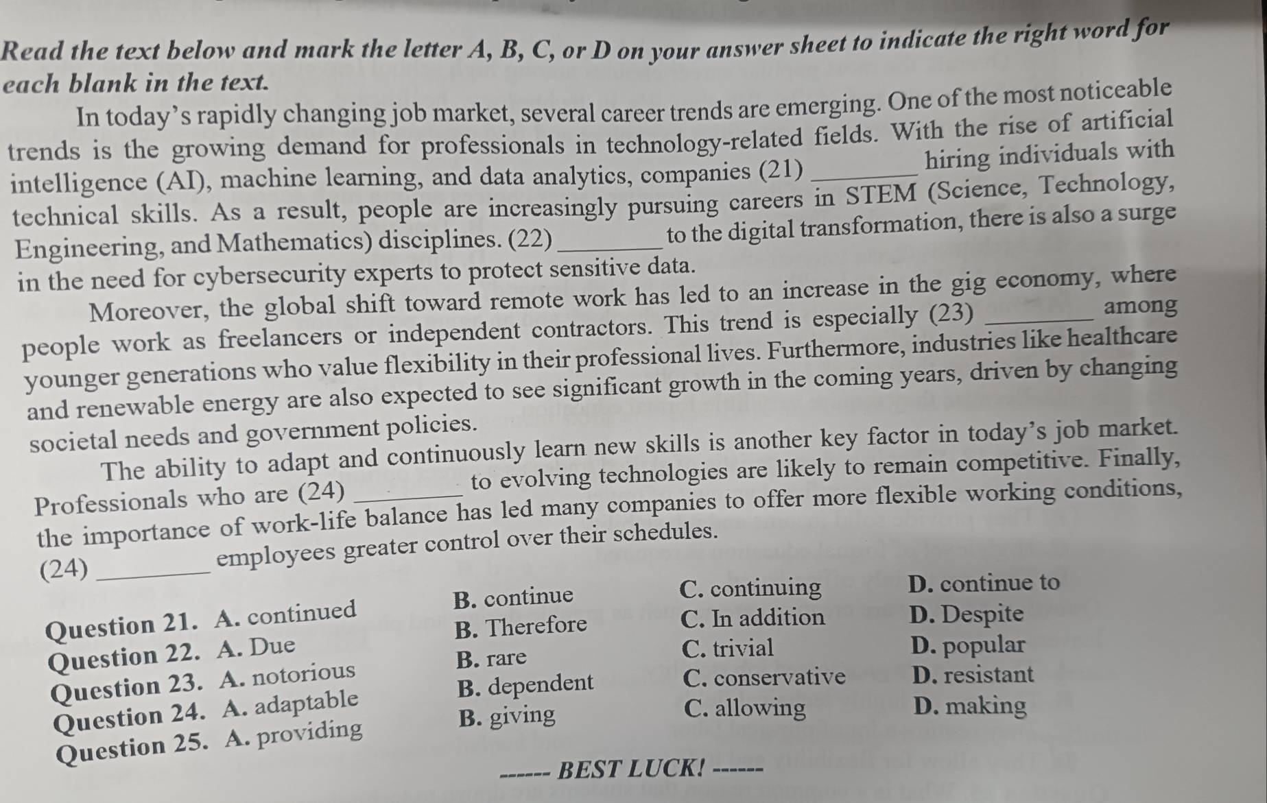 Read the text below and mark the letter A, B, C, or D on your answer sheet to indicate the right word for
each blank in the text.
In today’s rapidly changing job market, several career trends are emerging. One of the most noticeable
trends is the growing demand for professionals in technology-related fields. With the rise of artificial
hiring individuals with
intelligence (AI), machine learning, and data analytics, companies (21)_
technical skills. As a result, people are increasingly pursuing careers in STEM (Science, Technology,
Engineering, and Mathematics) disciplines. (22)_
to the digital transformation, there is also a surge
in the need for cybersecurity experts to protect sensitive data.
Moreover, the global shift toward remote work has led to an increase in the gig economy, where
people work as freelancers or independent contractors. This trend is especially (23)_
among
younger generations who value flexibility in their professional lives. Furthermore, industries like healthcare
and renewable energy are also expected to see significant growth in the coming years, driven by changing
societal needs and government policies.
The ability to adapt and continuously learn new skills is another key factor in today’s job market.
Professionals who are (24) _to evolving technologies are likely to remain competitive. Finally,
the importance of work-life balance has led many companies to offer more flexible working conditions,
(24) _employees greater control over their schedules.
B. continue C. continuing D. continue to
Question 21. A. continued
B. Therefore C. In addition
D. Despite
Question 22. A. Due
B. rare C. trivial D. popular
B. dependent C. conservative D. resistant
Question 23. A. notorious
Question 24. A. adaptable
C. allowing D. making
Question 25. A. providing
B. giving
_BEST LUCK!_