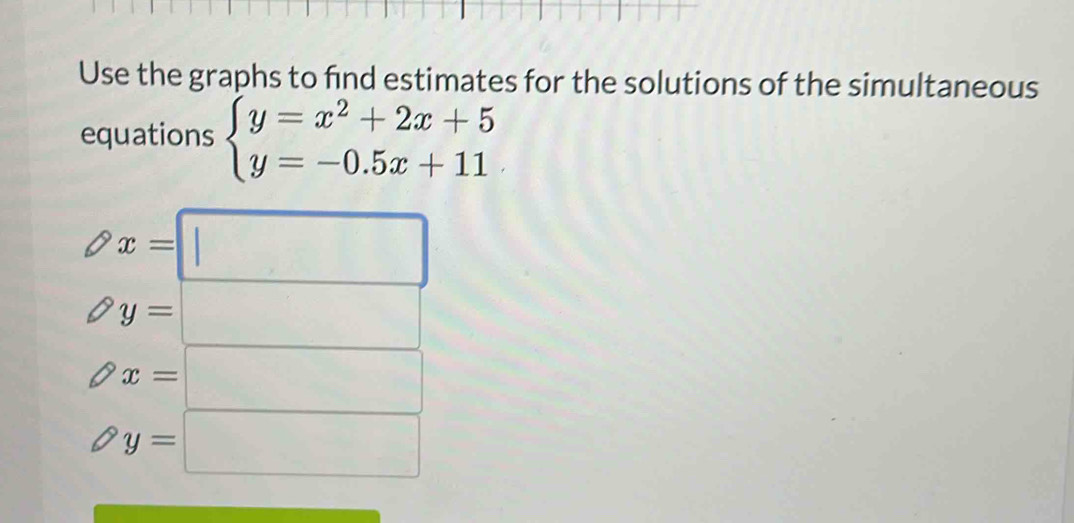 Use the graphs to find estimates for the solutions of the simultaneous 
equations beginarrayl y=x^2+2x+5 y=-0.5x+11endarray.
x=□
( y=□
x=□
y=□