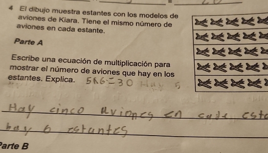 = 
4 El dibujo muestra estantes con los modelos de 
aviones de Kiara. Tiene el mismo número de 
aviones en cada estante. 
Parte A 
Escribe una ecuación de multiplicación para 
mostrar el número de aviones que hay en los 
estantes. Explica. 
_ 
_ 
_ 
arte B