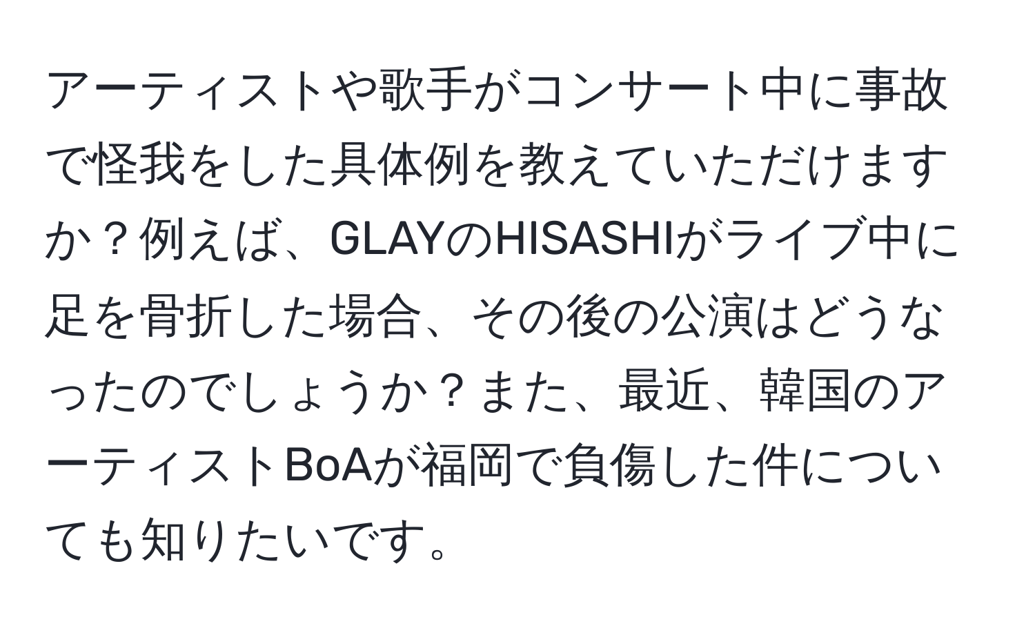 アーティストや歌手がコンサート中に事故で怪我をした具体例を教えていただけますか？例えば、GLAYのHISASHIがライブ中に足を骨折した場合、その後の公演はどうなったのでしょうか？また、最近、韓国のアーティストBoAが福岡で負傷した件についても知りたいです。