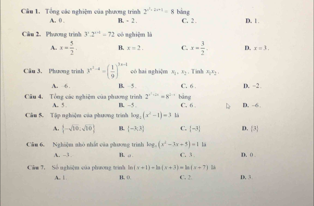 Tổng các nghiệm của phương trình 2^(x^2)-2x+1=8 bằng
A. 0. B. - 2. C. 2. D. 1.
Câu 2. Phương trình 3^x.2^(x+1)=72 có nghiệm là
A. x= 5/2 . B. x=2. C. x= 3/2 . D. x=3. 
Câu 3. Phương trình 3^(x^2)-4=( 1/9 )^3x-1 có hai nghiệm x_1, x_2 、 Tinh x_1x_2.
A. ~6. B. −5. C. 6. D. -2.
Câu 4. Tổng các nghiệm của phương trình 2^(x^2)+2x=8^(2-x) bằng
A. 5. B. −5. C. 6. D. -6 ,
Câu 5. Tập nghiệm của phương trình log _2(x^2-1)=3 là
A.  -sqrt(10);sqrt(10) B.  -3;3 C.  -3 D.  3
Câu 6. Nghiệm nhỏ nhất của phương trình log _5(x^2-3x+5)=1 là
A. -3. B. a. C. 3. D. ( .
Câu 7. Số nghiệm của phương trình ln (x+1)+ln (x+3)=ln (x+7) là
A. 1. B. 0. C. 2. D. 3.