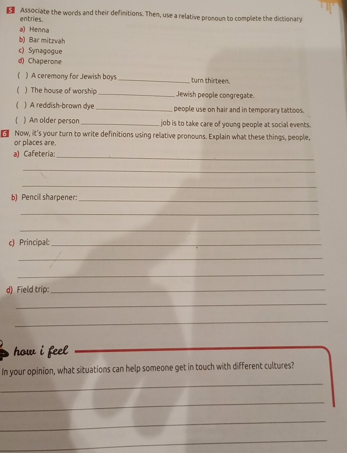 Associate the words and their definitions. Then, use a relative pronoun to complete the dictionary 
entries. 
a) Henna 
b) Bar mitzvah 
c) Synagogue 
d) Chaperone 
 ) A ceremony for Jewish boys_ turn thirteen. 
( ) The house of worship _Jewish people congregate. 
) A reddish-brown dye _people use on hair and in temporary tattoos. 
) An older person _job is to take care of young people at social events. 
Now, it’s your turn to write definitions using relative pronouns. Explain what these things, people, 
or places are. 
a) Cafeteria: 
_ 
_ 
_ 
b) Pencil sharpener:_ 
_ 
_ 
c) Principal:_ 
_ 
_ 
d) Field trip:_ 
_ 
_ 
how i feel . 
In your opinion, what situations can help someone get in touch with different cultures? 
_ 
_ 
_ 
_