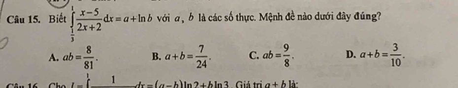 Biết ∈tlimits _ 1/3 ^1 (x-5)/2x+2 dx=a+ln b với a ộ b là các số thực. Mệnh đề nào dưới đây đúng?
A. ab= 8/81 . B. a+b= 7/24 . C. ab= 9/8 . D. a+b= 3/10 .
I= _ 1 1dx=(a-b)ln 2+bln 3 Giá trì a+b là: