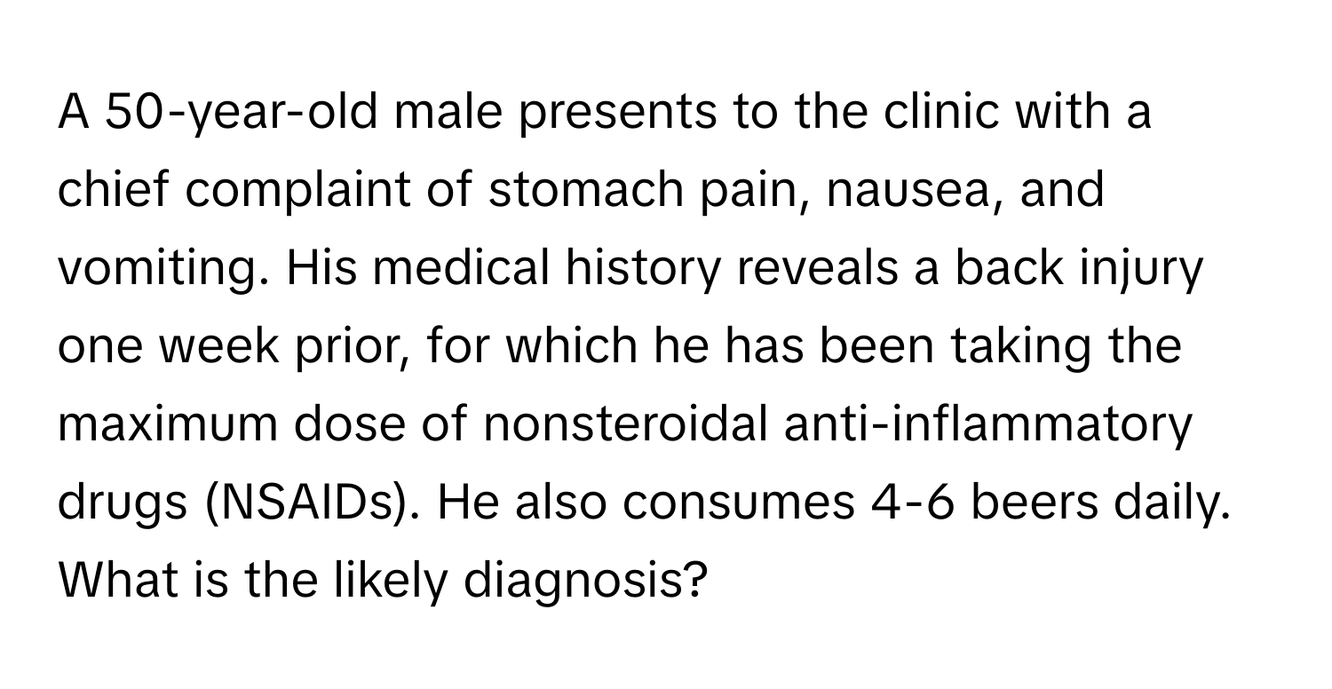 A 50-year-old male presents to the clinic with a chief complaint of stomach pain, nausea, and vomiting.  His medical history reveals a back injury one week prior, for which he has been taking the maximum dose of nonsteroidal anti-inflammatory drugs (NSAIDs). He also consumes 4-6 beers daily. What is the likely diagnosis?