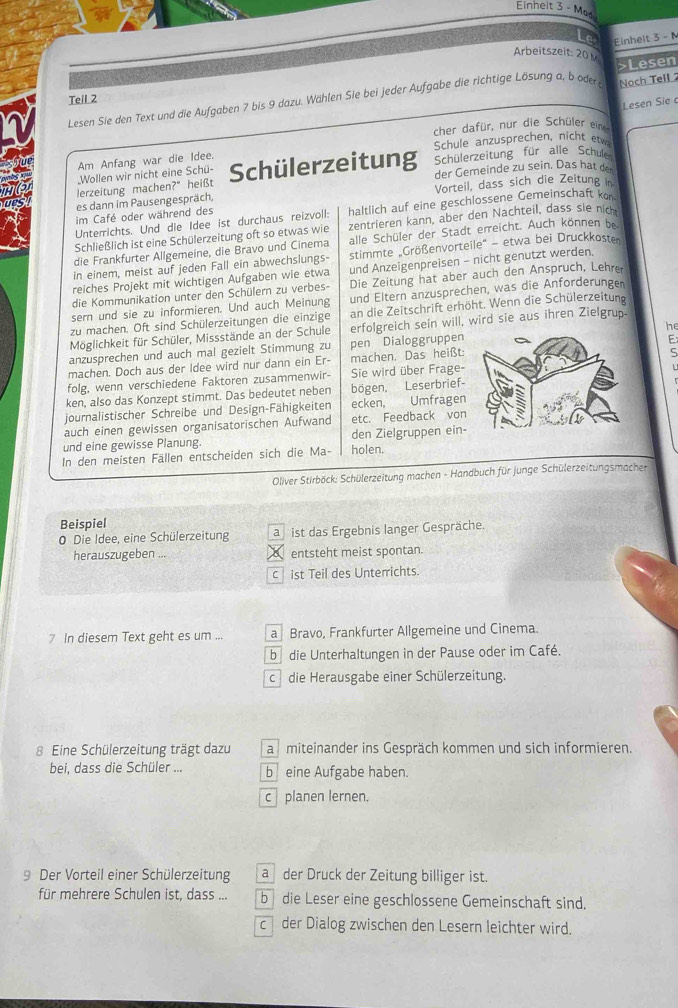 Einheit 3 - Md
Le Einhelt 3 -N
Arbeitszeit: 20
>Lesen
Teil 2
Lesen Sie den Text und die Aufgaben 7 bis 9 dazu. Wählen Sie bei jeder Aufgabe die richtige Lösung a, b oder Noch Tell 
Lesen Sie
cher dafür, nur die Schüler eine
Am Anfang war die Idee. Schule anzusprechen, nicht etvo
der Gemeinde zu sein, Das hat den
lerzeitung machen?" heißt Schülerzeitung Schülerzeitung für alle Schul
Wollen wir nicht eine Schü-
es dann im Pausengespräch, Vorteil, dass sich die Zeitung in
Unterrichts. Und die Idee ist durchaus reizvoll: haltlich auf eine geschlossene Gemeinschaft kon
im Café oder während des
Schließlich ist eine Schülerzeitung oft so etwas wie zentrieren kann, aber den Nachteil, dass sie nich
die Frankfurter Allgemeine, die Bravo und Cinema alle Schüler der Stadt erreicht. Auch können be
in einem, meist auf jeden Fall ein abwechslungs- stimmte Größenvorteile' - etwa bei Druckkosten
reiches Projekt mit wichtigen Aufgaben wie etwa und Anzeigenpreisen - nicht genutzt werden.
die Kommunikation unter den Schülern zu verbes- Die Zeitung hat aber auch den Anspruch, Lehre
sern und sie zu informieren. Und auch Meinung und Eltern anzusprechen, was die Anforderungen
zu machen. Oft sind Schülerzeitungen die einzige an die Zeitschrift erhöht. Wenn die Schülerzeitung
Möglichkeit für Schüler, Missstände an der Schule erfolgreich sein will, wird sie aus ihren Zielgrup.
anzusprechen und auch mal gezielt Stimmung zu pen Dialoggruppen he
ς
machen. Doch aus der Idee wird nur dann ein Er- machen. Das heißt:E
folg, wenn verschiedene Faktoren zusammenwir- Sie wird über Frage-
ken, also das Konzept stimmt. Das bedeutet neben bögen, Leserbrief-
journalistischer Schreibe und Design-Fähigkeiten ecken, Umfragen
auch einen gewissen organisatorischen Aufwand etc. Feedback von
und eine gewisse Planung. den Zielgruppen ein
In den meisten Fällen entscheiden sich die Ma- holen.
*  Oliver Stirböck: Schülerzeitung machen - Handbuch für junge Schülerzeitungsmacher
Beispiel
0 Die Idee, eine Schülerzeitung a  ist das Ergebnis langer Gespräche.
herauszugeben ... entsteht meist spontan.
c ist Teil des Unterrichts.
7 In diesem Text geht es um ... a Bravo, Frankfurter Allgemeine und Cinema.
b die Unterhaltungen in der Pause oder im Café.
c die Herausgabe einer Schülerzeitung.
8 Eine Schülerzeitung trägt dazu a miteinander ins Gespräch kommen und sich informieren.
bei, dass die Schüler ... b  eine Aufgabe haben.
c planen lernen.
9 Der Vorteil einer Schülerzeitung ader Druck der Zeitung billiger ist.
für mehrere Schulen ist, dass ... bdie Leser eine geschlossene Gemeinschaft sind.
c der Dialog zwischen den Lesern leichter wird.