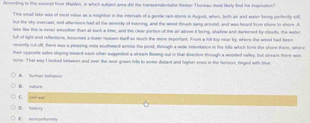 According to this excerpt from Walden, in which subject area did the transcendentalist thinker Thoreau most likely find his inspiration?
This small lake was of most value as a neighbor in the intervals of a gentle rain-storm in August, when, both air and water being perfectly still,
but the sky overcast, mid-afternoon had all the seresity of evening, and the wood thrush sang around, and was heard from shore to shore. A
lake like this is never smoother than at such a time; and the clear portion of the air above it being, shallow and darkened by clouds, the water.
full of light and reflections, becomes a lower heaven itself so much the more important. From a hill-top near by, where the wood had been
recently cut off, there was a pleasing vista southward across the pond, through a wide indentation in the hills which form the shore there, where
their opposite sides sloping toward each other suggested a stream flowing out is that direction through a wooded valley, but stream there was
mone. That way I looked between and over the near green hills to some distast and higher ones in the herizon, tinged with blue
A. human behavior
B. nature
C. civil wiat
D. history
E. nonconformity