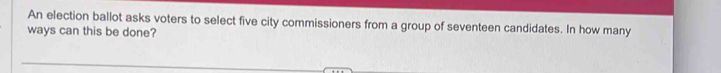 An election ballot asks voters to select five city commissioners from a group of seventeen candidates. In how many 
ways can this be done?