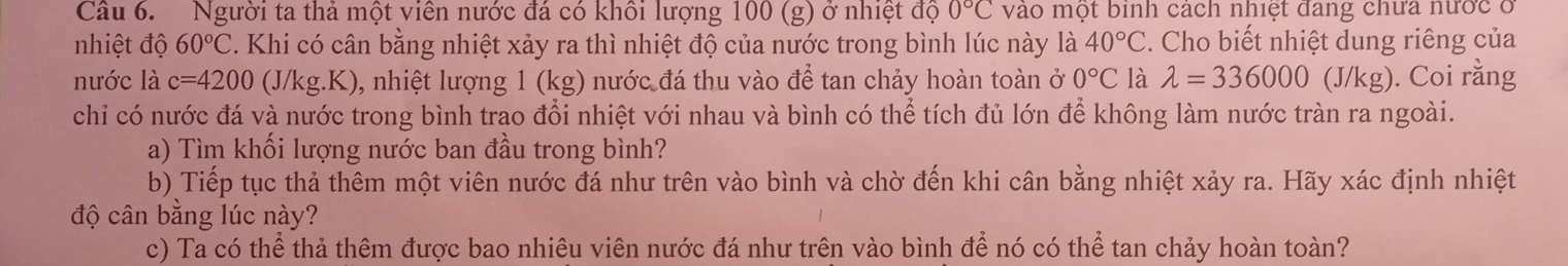 Người ta thả một viên nước đá có khổi lượng 100 (g) ở nhiệt độ 0°C vào một binh cách nhiệt đang chưa nước ở 
nhiệt độ 60°C C. Khi có cân bằng nhiệt xảy ra thì nhiệt độ của nước trong bình lúc này là 40°C. Cho biết nhiệt dung riêng của 
nước là c=4200 (J/kg.K), nhiệt lượng 1 (kg) nước đá thu vào để tan chảy hoàn toàn ở 0°C là lambda =336000(J/kg ). Coi rằng 
chỉ có nước đá và nước trong bình trao đổi nhiệt với nhau và bình có thể tích đủ lớn để không làm nước tràn ra ngoài. 
a) Tìm khối lượng nước ban đầu trong bình? 
b) Tiếp tục thả thêm một viên nước đá như trên vào bình và chờ đến khi cân bằng nhiệt xảy ra. Hãy xác định nhiệt 
độ cân bằng lúc này? 
c) Ta có thể thả thêm được bao nhiêu viên nước đá như trên vào bình để nó có thể tan chảy hoàn toàn?