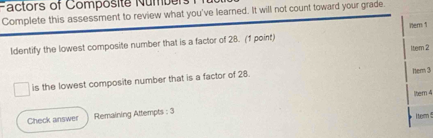 Factors of Composité Numbers 1 
Complete this assessment to review what you've learned. It will not count toward your grade. 
Item 1 
Identify the lowest composite number that is a factor of 28. (1 point) 
Item 2 
is the lowest composite number that is a factor of 28. Item 3 
Item 4 
Check answer Remaining Attempts : 3 
Item 5