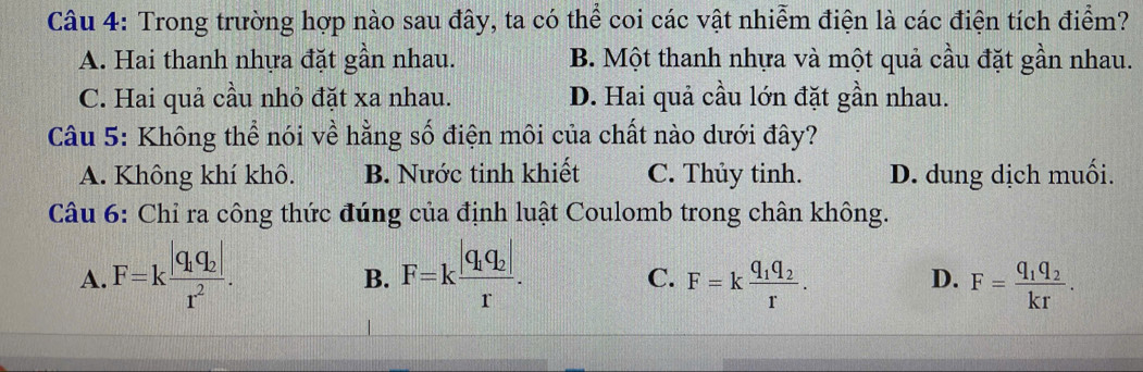 Trong trường hợp nào sau đây, ta có thể coi các vật nhiễm điện là các điện tích điểm?
A. Hai thanh nhựa đặt gần nhau. B. Một thanh nhựa và một quả cầu đặt gần nhau.
C. Hai quả cầu nhỏ đặt xa nhau. D. Hai quả cầu lớn đặt gần nhau.
Câu 5: Không thể nói về hằng số điện môi của chất nào dưới đây?
A. Không khí khô. B. Nước tinh khiết C. Thủy tinh. D. dung dịch muối.
Câu 6: Chỉ ra công thức đúng của định luật Coulomb trong chân không.
A. F=kfrac |q_1q_2|r^2. F=kfrac |q_1q_2|r. 
B.
C. F=kfrac q_1q_2r. F=frac q_1q_2kr. 
D.