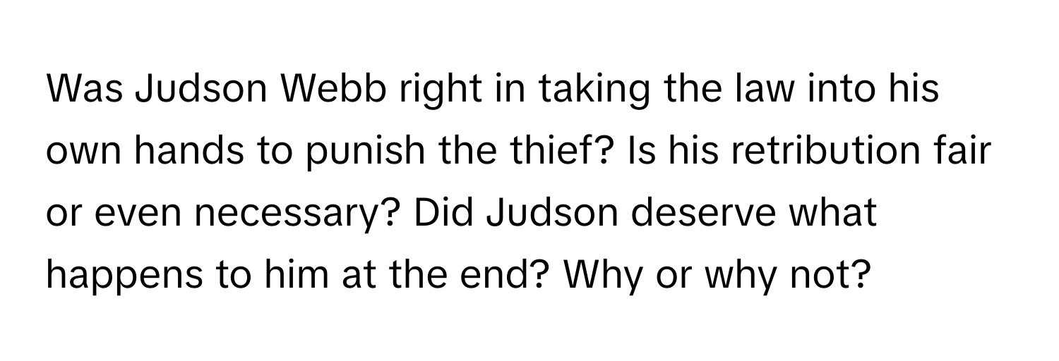 Was Judson Webb right in taking the law into his own hands to punish the thief? Is his retribution fair or even necessary? Did Judson deserve what happens to him at the end? Why or why not?