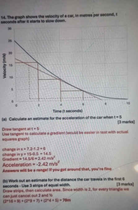 The graph shows the velocity of a car, in metres per second, t
seconds after it starts to slow down. 
(a) Calculate an estimate for the acceleration of the car when t=5
[3 marks] 
Draw tangent at t=5
Use tangent to calculate a gradient (would be easier in test with actual 
squares graph) 
change in x=7.2-1.2=6
change in y=15-0.5=14.5
Gradient approx 14.5/6approx 2.42m/s^2
Acceleration =-2.42m/s^2
Answers will be a range! If you got around that, you're fine 
(b) Work out an estimate for the distance the car travels in the first 6
seconds - Use 3 strips of equal width. [3 marks] 
Draw strips, then calculate area. Since width is 2, for every triangle we 
can just cancel out 2 and ½
(2^*16+9)+(2^*9+7)+(2^*4+5)=79m