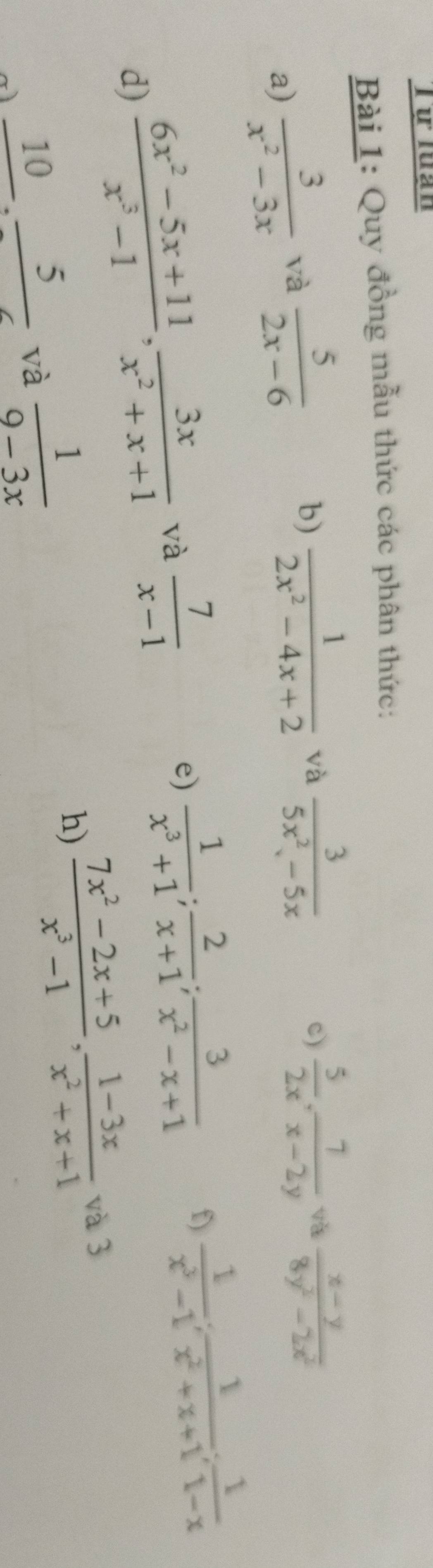 Từ lưạn 
Bài 1: Quy đồng mẫu thức các phân thức: 
a)  3/x^2-3x  và  5/2x-6 
b)  1/2x^2-4x+2  và  3/5x^2-5x   5/2x ,  7/x-2y  va  (x-y)/8y^2-2x^2 
c) 
d)  (6x^2-5x+11)/x^3-1 ,  3x/x^2+x+1  và  7/x-1 
e)  1/x^3+1 ;  2/x+1 ;  3/x^2-x+1  f)  1/x^3-1 ;  1/x^2+x+1 ;  1/1-x 
frac 10· frac 5 và  1/9-3x  h)  (7x^2-2x+5)/x^3-1 ,  (1-3x)/x^2+x+1 
và 3