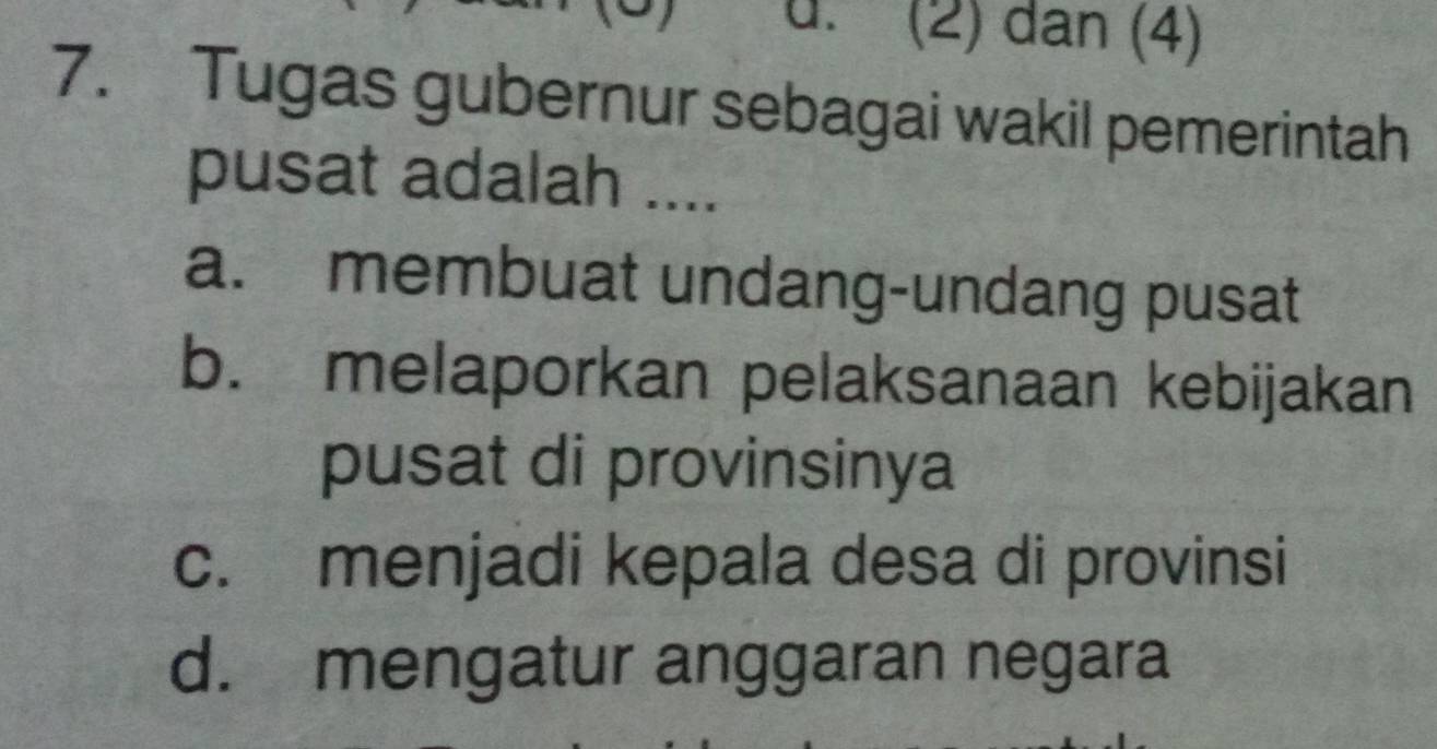 (2) dan (4)
7. Tugas gubernur sebagai wakil pemerintah
pusat adalah ....
a. membuat undang-undang pusat
b. melaporkan pelaksanaan kebijakan
pusat di provinsinya
c. menjadi kepala desa di provinsi
d. mengatur anggaran negara