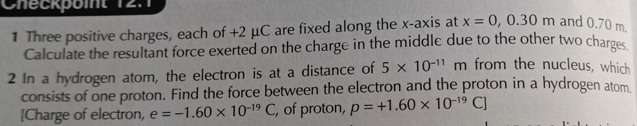 Checkpoit 12.1 
1 Three positive charges, each of +2 μC are fixed along the x-axis at x=0, 0.30m and 0.70 m. 
Calculate the resultant force exerted on the charge in the middle due to the other two charges. 
2 In a hydrogen atom, the electron is at a distance of 5* 10^(-11) m from the nucleus, which 
consists of one proton. Find the force between the electron and the proton in a hydrogen atom. 
[Charge of electron, e=-1.60* 10^(-19)C , of proton, p=+1.60* 10^(-19)C]