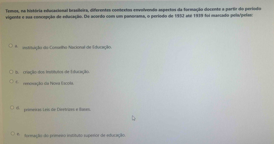 Temos, na história educacional brasileira, diferentes contextos envolvendo aspectos da formação docente a partir do período
vigente e sua concepção de educação. De acordo com um panorama, o período de 1932 até 1939 foi marcado pela/pelas:
a instituição do Conselho Nacional de Educação.
b. criação dos Institutos de Educação.
C. renovação da Nova Escola.
d. primeiras Leis de Diretrizes e Bases.
e. formação do primeiro instituto superior de educação.