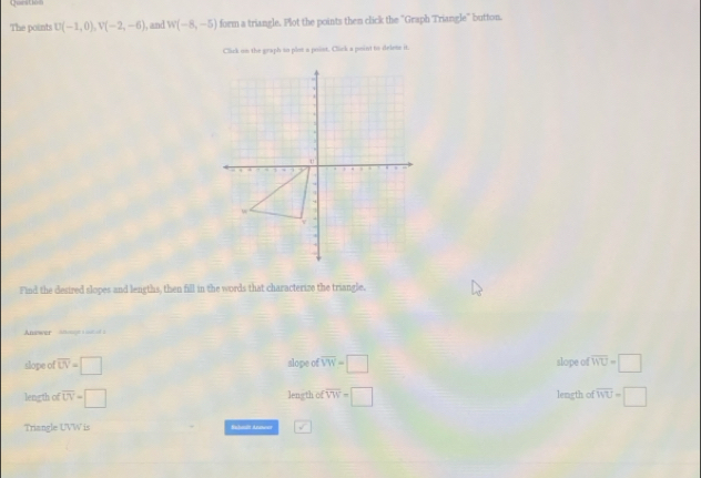 Question
The points U(-1,0), V(-2,-6) , and W(-8,-5) form a triangle. Plot the points then click the "Graph Triangle" button.
Click on the graph so plot a point. Click a point to delete it.
Find the desired slopes and lengths, then fill in the words that characterize the triangle.
Answer an :
slope of overline LV=□ alope of overline VW=□ slope of overline WU=□
length of overline UV=□ leng th of overline VW=□ length of overline WU=□
Triangle UVW is Sahmät Arwer