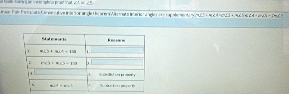 table shows an incomplete proof that ∠ 4≌ ∠ 5.
Linear Pair Postulate Consecutive interior angle theorem Alternate interior angles are supplementary m∠ 3+m∠ 4=m∠ 3+m∠ 5m∠ 4+m∠ 5=2m∠ 3