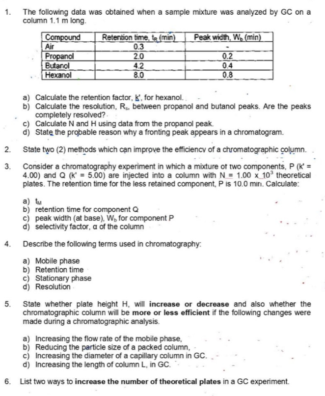 The following data was obtained when a sample mixture was analyzed by GC on a
column 1.1 m long.
a) Calculate the retention factor, k', for hexanol.
b) Calculate the resolution, R_5 , between propanol and butanol peaks. Are the peaks
completely resolved?
c) Calculate N and H using data from the propanol peak.
d) State the probable reason why a fronting peak appears in a chromatogram.
2. State two (2) methods which can improve the efficiency of a chromatographic column.
3. Consider a chromatography experiment in which a mixture of two components, P(k'=
4.00) and Q (k'=5.00) are injected into a column with N=1.00* 10^3 theoretical
plates. The retention time for the less retained component, P is 10.0 min. Calculate:
a tm
b) retention time for component Q
c) peak width (at base), W_b for component P
d) selectivity factor, α of the column
4. Describe the following terms used in chromatography:
a) Mobile phase
b) Retention time
c) Stationary phase
d) Resolution
5. State whether plate height H, will increase or decrease and also whether the
chromatographic column will be more or less efficient if the following changes were
made during a chromatographic analysis.
a) Increasing the flow rate of the mobile phase,
b) Reducing the particle size of a packed column,
c) Increasing the diameter of a capillary column in GC.
d) Increasing the length of column L, in GC.
6. List two ways to increase the number of theoretical plates in a GC experiment.