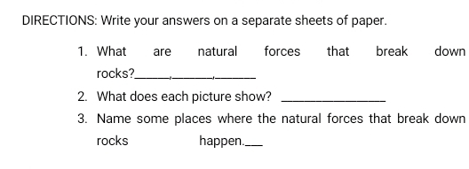 DIRECTIONS: Write your answers on a separate sheets of paper. 
1. What are natural forces that break down 
rocks?_ 
2. What does each picture show?_ 
3. Name some places where the natural forces that break down 
rocks happen._