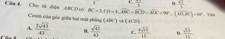 3
C.  sqrt(3)/5 · D.  sqrt(2)/3 . 
Câu 4. Cho tứ diện ABCD có BC=3, CD=4, widehat ABC=widehat BCD=widehat ADC=90°, (widehat AD,BC)=60°. Tính
Cosin của góc giữa hai mặt phẳng (ABC) và (ACD).
A.  2sqrt(43)/43 .
B.  sqrt(43)/43 . C.  4sqrt(15)/15 . D.  sqrt(15)/15 . 
Câu 5