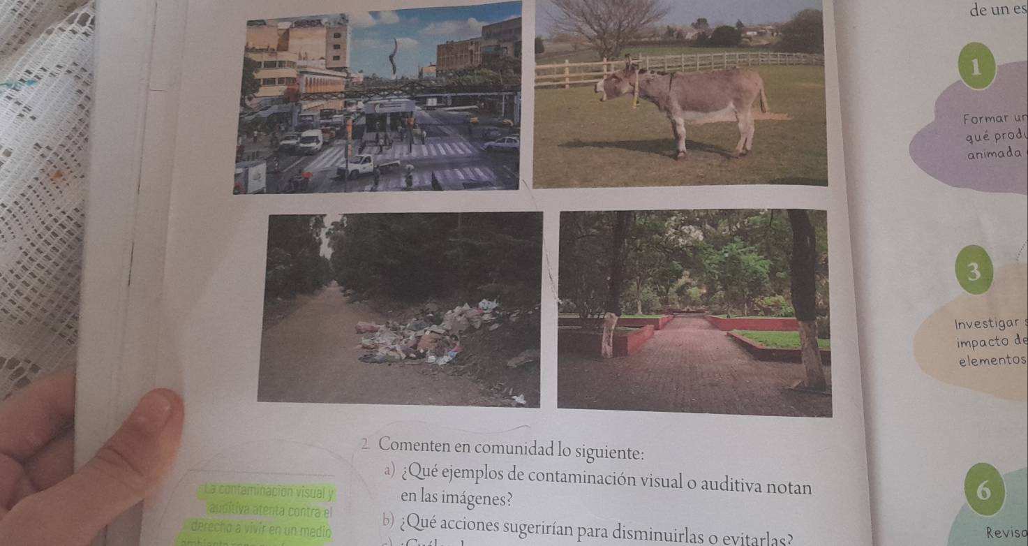 de un es 
1 
Formar un 
qué produ 
animada 
3 
Investigar 
impacto de 
elementos 
a) ¿Qué ejemplos de contaminación visual o auditiva notan 
La contaminación visual y en las imágenes? 
6 
auditiva atenta contra el 
derecho a vivir en un medio b) ¿Qué acciones sugerirían para disminuirlas o evitarlas? Reviso