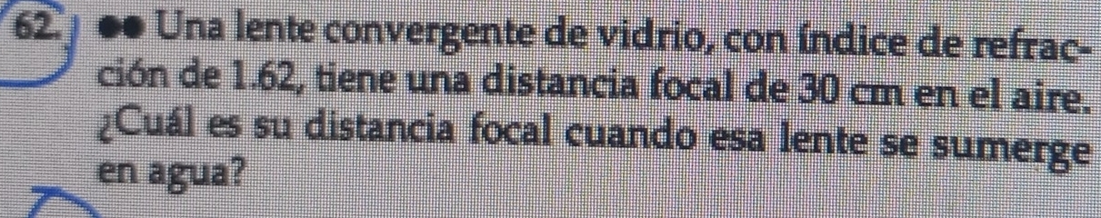 ●● Una lente convergente de vidrio, con índice de refrac- 
ción de 1.62, tiene una distancia focal de 30 cm en el aire. 
¿Cuál es su distancia focal cuando esa lente se sumerge 
en agua?