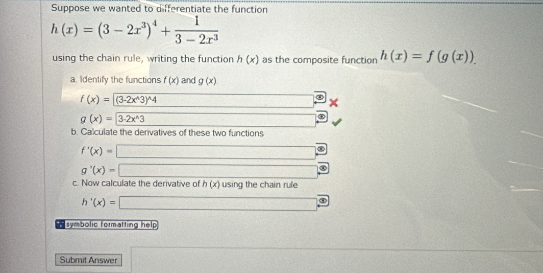 Suppose we wanted to differentiate the function
h(x)=(3-2x^3)^4+ 1/3-2x^3 
using the chain rule, writing the function h(x) as the composite function h(x)=f(g(x)). 
a. Identify the functions f(x) and g(x)
f(x)=(3-2x^(wedge)3)^wedge 4 10,-1,-(-1),((-1,0)
g(x)=3-2x^(wedge)3 _  
b. Calculate the derivatives of these two functions
f'(x)=□
g'(x)=□
c. Now calculate the derivative of h(x) using the chain rule
h'(x)=□
symbolic formatting help 
Submit Answer