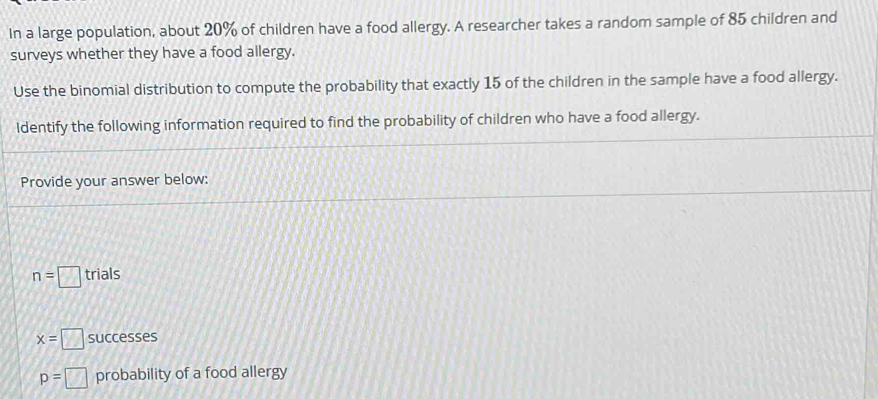 In a large population, about 20% of children have a food allergy. A researcher takes a random sample of 85 children and 
surveys whether they have a food allergy. 
Use the binomial distribution to compute the probability that exactly 15 of the children in the sample have a food allergy. 
Identify the following information required to find the probability of children who have a food allergy. 
Provide your answer below:
n=□ trials
x=□ successes
p=□ probability of a food allergy