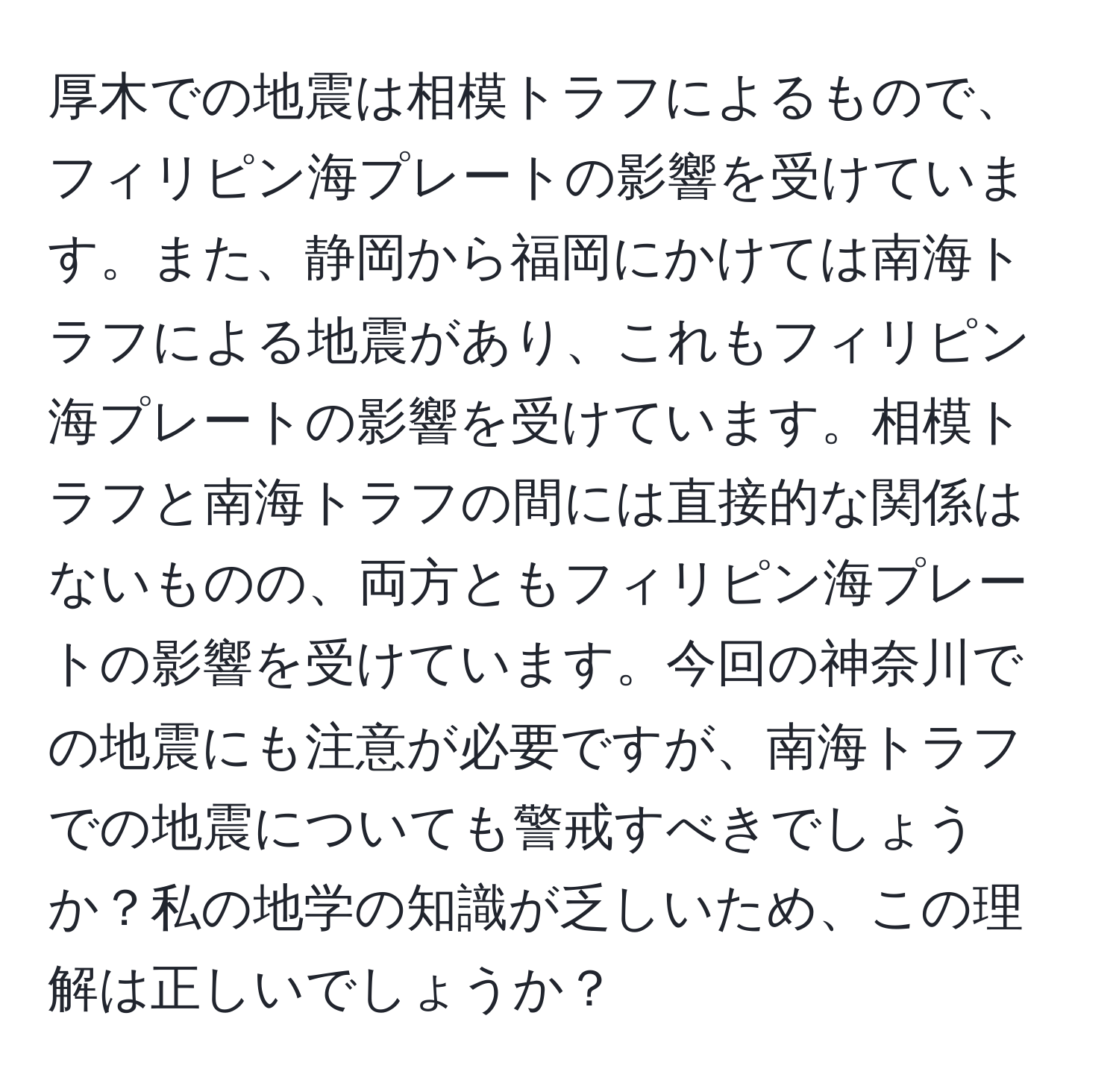 厚木での地震は相模トラフによるもので、フィリピン海プレートの影響を受けています。また、静岡から福岡にかけては南海トラフによる地震があり、これもフィリピン海プレートの影響を受けています。相模トラフと南海トラフの間には直接的な関係はないものの、両方ともフィリピン海プレートの影響を受けています。今回の神奈川での地震にも注意が必要ですが、南海トラフでの地震についても警戒すべきでしょうか？私の地学の知識が乏しいため、この理解は正しいでしょうか？