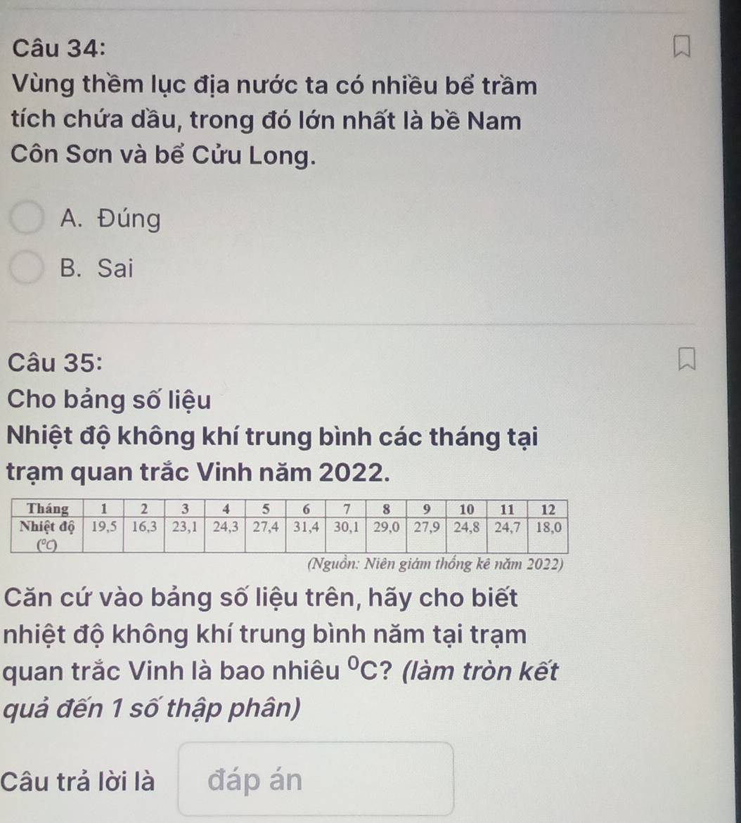 Vùng thềm lục địa nước ta có nhiều bể trầm
tích chứa dầu, trong đó lớn nhất là bề Nam
Côn Sơn và bể Cửu Long.
A. Đúng
B. Sai
Câu 35:
Cho bảng số liệu
Nhiệt độ không khí trung bình các tháng tại
trạm quan trắc Vinh năm 2022.
(Nguồn: Niên giám thống kê năm 2022)
Căn cứ vào bảng số liệu trên, hãy cho biết
nhiệt độ không khí trung bình năm tại trạm
quan trắc Vinh là bao nhiêu ? (làm tròn kết°C
quả đến 1 số thập phân)
Câu trả lời là đáp án