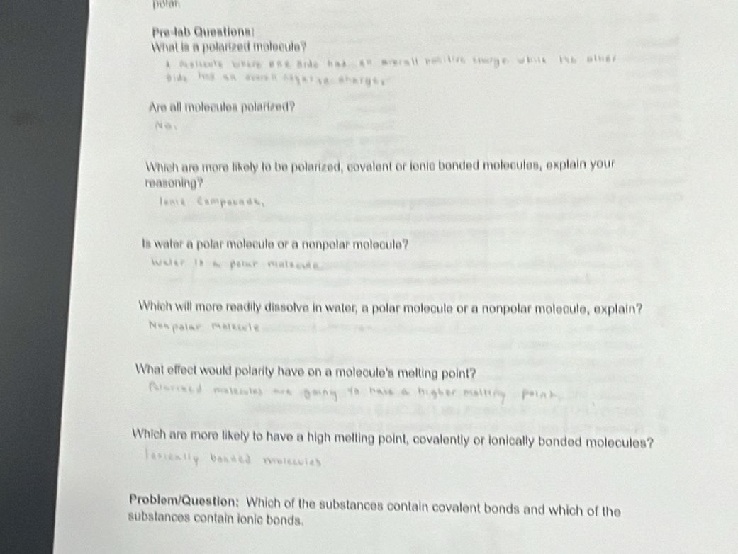 polar. 
Pre-lab Questions: 
What is a polarized molecule? 
A Asheute bhere one Bide had an mverall positive tharge 
Dide hod an everen cegarse aharge 
Are all molecules polarized? 
N e . 
Which are more likely to be polarized, covalent or ionic bonded molecules, explain your 
reasoning? 
lenie Campouads。 
Is water a polar molecule or a nonpolar molecule? 
Water it n peter malscule 
Which will more readily dissolve in water, a polar molecule or a nonpolar molecule, explain? 
Non polar Mélesule 
What effect would polarity have on a molecule's melting point? 
Porceed maleculs 
Which are more likely to have a high melting point, covalently or ionically bonded molecules? 
rolccules 
Problem/Question: Which of the substances contain covalent bonds and which of the 
substances contain ionic bonds.