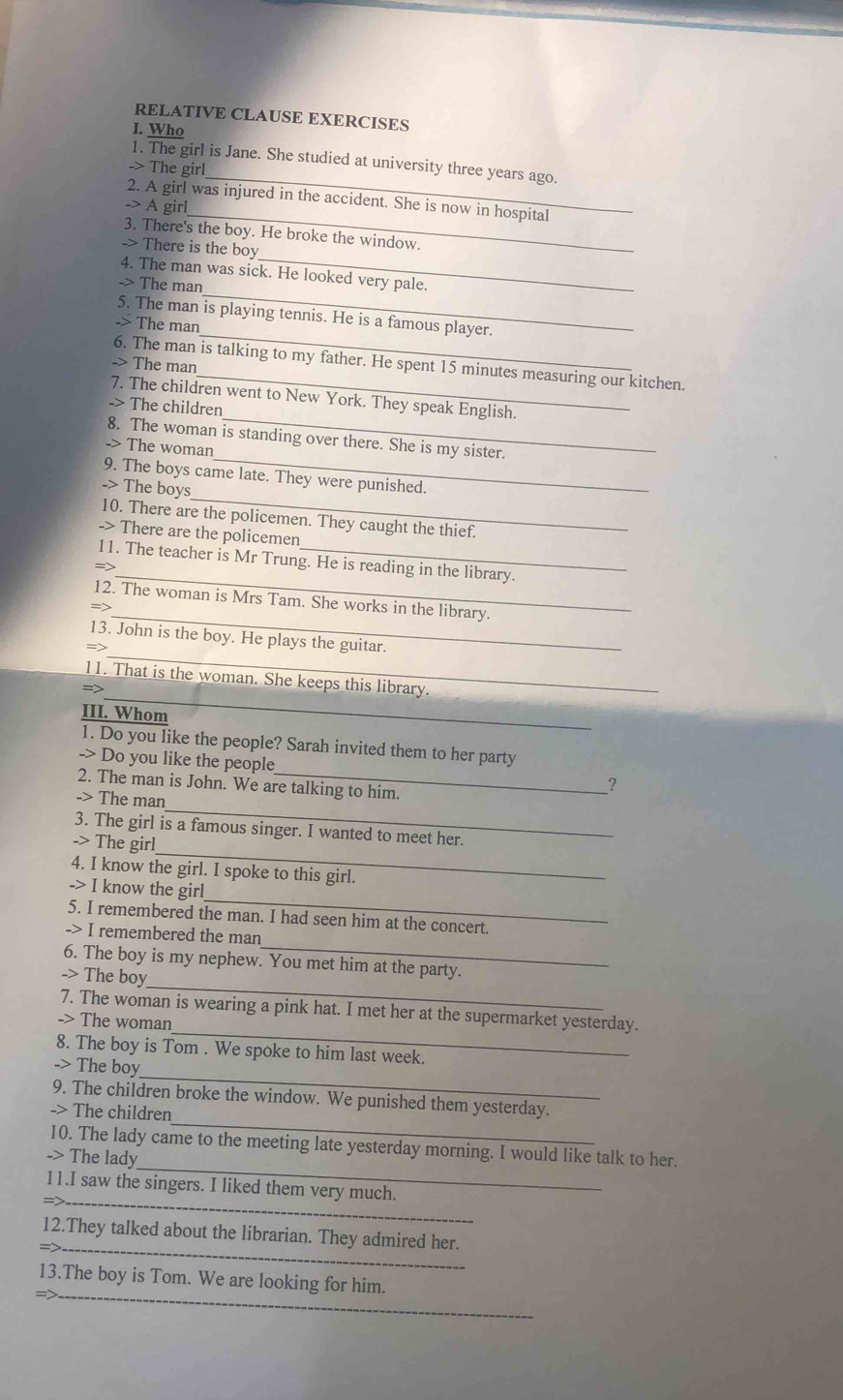 RELATIVE CLAUSE EXERCISES
I. Who
_
1. The girl is Jane. She studied at university three years ago.
-> The girl
_
2. A girl was injured in the accident. She is now in hospital
-> A girl
_
3. There's the boy. He broke the window.
-> There is the boy
_
4. The man was sick. He looked very pale.
-> The man
_
5. The man is playing tennis. He is a famous player.
-> The man
_
6. The man is talking to my father. He spent 15 minutes measuring our kitchen.
-> The man
7. The children went to New York. They speak English.
-> The children
_
8. The woman is standing over there. She is my sister.
-> The woman
_
9. The boys came late. They were punished.
-> The boys
10. There are the policemen. They caught the thief.
-> There are the policemen
_
11. The teacher is Mr Trung. He is reading in the library.
=>
_
12. The woman is Mrs Tam. She works in the library.
=>
_
13. John is the boy. He plays the guitar.
=>
_
11. That is the woman. She keeps this library.
III. Whom
1. Do you like the people? Sarah invited them to her party
-> Do you like the people
_
2. The man is John. We are talking to him.
-> The man
_
3. The girl is a famous singer. I wanted to meet her.
-> The girl
4. I know the girl. I spoke to this girl.
_
-> I know the girl
5. I remembered the man. I had seen him at the concert.
_
-> I remembered the man
_
6. The boy is my nephew. You met him at the party.
-> The boy
_
7. The woman is wearing a pink hat. I met her at the supermarket yesterday.
-> The woman
_
8. The boy is Tom . We spoke to him last week.
-> The boy
_
9. The children broke the window. We punished them yesterday.
-> The children
_
10. The lady came to the meeting late yesterday morning. I would like talk to her.
-> The lady
_
11.I saw the singers. I liked them very much.
_
12.They talked about the librarian. They admired her.
_
13.The boy is Tom. We are looking for him.